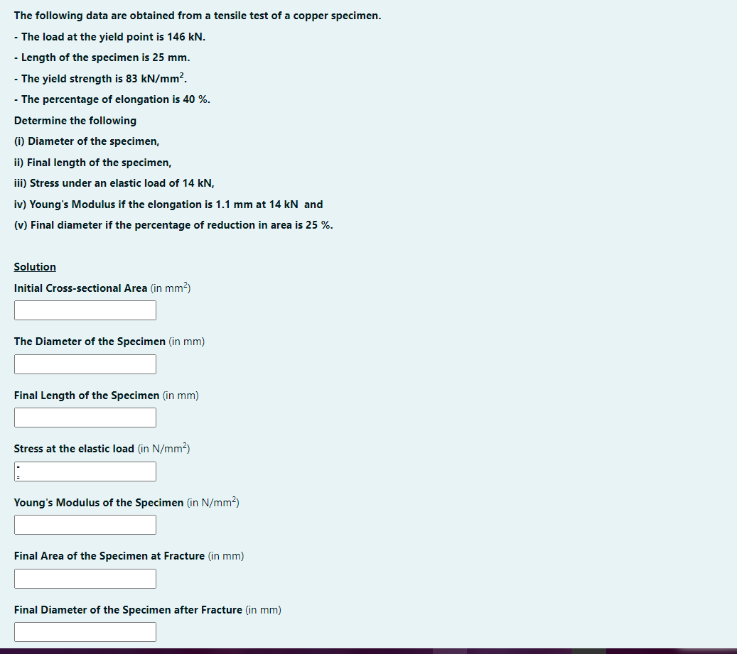 The following data are obtained from a tensile test of a copper specimen.
- The load at the yield point is 146 kN.
- Length of the specimen is 25 mm.
- The yield strength is 83 kN/mm?.
- The percentage of elongation is 40 %.
Determine the following
(i) Diameter of the specimen,
ii) Final length of the specimen,
iii) Stress under an elastic load of 14 kN,
iv) Young's Modulus if the elongation is 1.1 mm at 14 kN and
(v) Final diameter if the percentage of reduction in area is 25 %.
Solution
Initial Cross-sectional Area (in mm?)
The Diameter of the Specimen (in mm)
Final Length of the Specimen (in mm)
Stress at the elastic load (in N/mm2)
Young's Modulus of the Specimen (in N/mm2)
Final Area of the Specimen at Fracture (in mm)
Final Diameter of the Specimen after Fracture (in mm)
