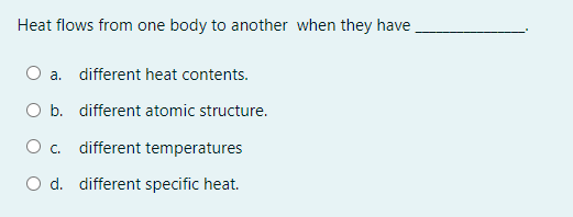 Heat flows from one body to another when they have
O a. different heat contents.
O b. different atomic structure.
O c. different temperatures
O d. different specific heat.
