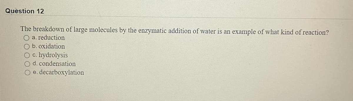 Question 12
The breakdown of large molecules by the enzymatic addition of water is an example of what kind of reaction?
a. reduction
O b. oxidation
O c. hydrolysis
O d. condensation
O e. decarboxylation
