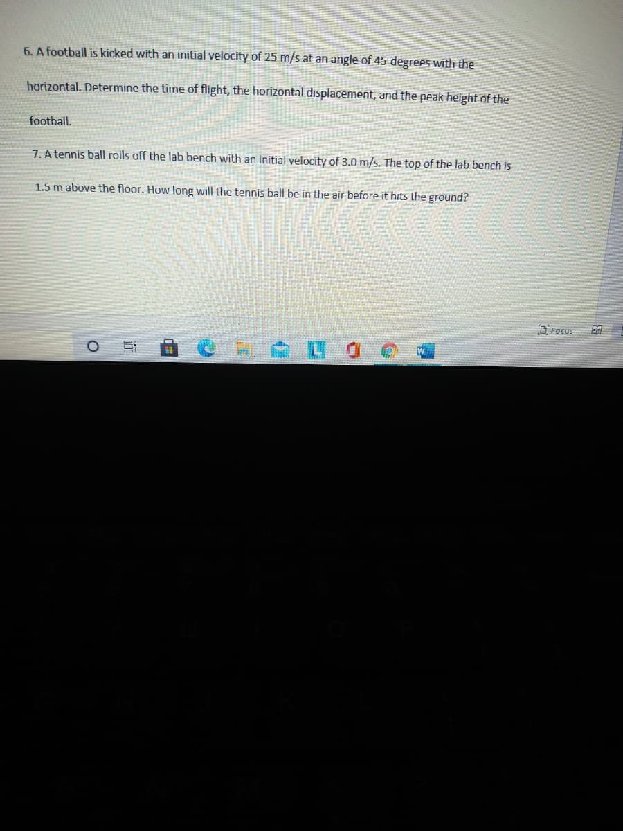 6. A football is kicked with an initial velocity of 25 m/s at an angle of 45 degrees with the
horizontal. Determine the time of flight, the horizontal displacement, and the peak height of the
football.
7. A tennis ball rolls off the lab bench with an initial velocity of 3.0 m/s. The top of the lab bench is
1.5 m above the floor. How long will the tennis ball be in the air before it hits the ground?
D Focus
