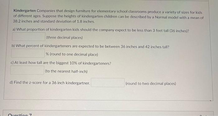 Kindergarten Companies that design furniture for elementary school classrooms produce a variety of sizes for kids
of different ages. Suppose the heights of kindergarten children can be described by a Normal model with a mean of
38.2 inches and standard deviation of 1.8 inches.
a) What proportion of kindergarten kids should the company expect to be less than 3 feet tall (36 inches)?
(three decimal places)
b) What percent of kindergarteners are expected to be between 36 inches and 42 inches tall?
% (round to one decimal place)
c) At least how tall are the biggest 10% of kindergarteners?
(to the nearest half-inch)
d) Find the z-score for a 36 inch kindergartner.
(round to two decimal places)
Questionn 7
