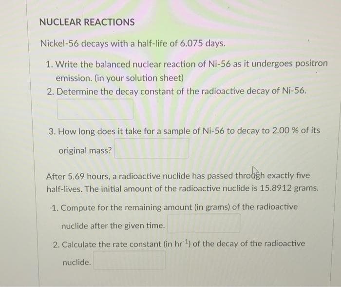 NUCLEAR REACTIONS
Nickel-56 decays with a half-life of 6.075 days.
1. Write the balanced nuclear reaction of Ni-56 as it undergoes positron
emission. (in your solution sheet)
2. Determine the decay constant of the radioactive decay of Ni-56.
3. How long does it take for a sample of Ni-56 to decay to 2.00 % of its
original mass?
After 5.69 hours, a radioactive nuclide has passed through exactly five
half-lives. The initial amount of the radioactive nuclide is 15.8912 grams.
1. Compute for the remaining amount (in grams) of the radioactive
nuclide after the given time.
2. Calculate the rate constant (in hr 1) of the decay of the radioactive
nuclide.
