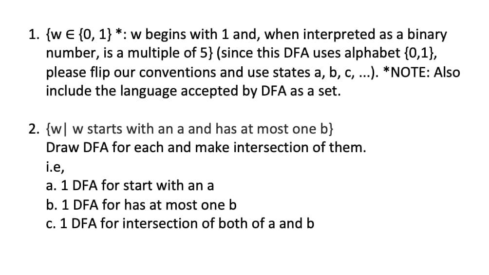 1. {w E {0, 1} *: w begins with 1 and, when interpreted as a binary
number, is a multiple of 5} (since this DFA uses alphabet {0,1},
please flip our conventions and use states a, b, c, ...). *NOTE: Also
include the language accepted by DFA as a set.
2. {w| w starts with an a and has at most one b}
Draw DFA for each and make intersection of them.
i.e,
a. 1 DFA for start with an a
b. 1 DFA for has at most one b
c. 1 DFA for intersection of both of a and b
