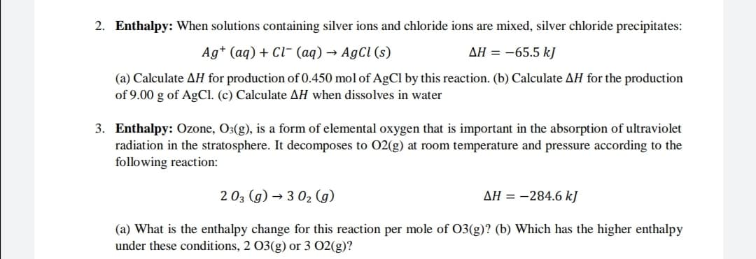 2. Enthalpy: When solutions containing silver ions and chloride ions are mixed, silver chloride precipitates:
Ag* (aq) + Cl- (aq) → AgCl (s)
AH = -65.5 kJ
(a) Calculate AH for production of 0.450 mol of AgCl by this reaction. (b) Calculate AH for the production
of 9.00 g of AgCl. (c) Calculate AH when dissolves in water
3. Enthalpy: Ozone, O3(g), is a form of elemental oxygen that is important in the absorption of ultraviolet
radiation in the stratosphere. It decomposes to 02(g) at room temperature and pressure according to the
following reaction:
2 03 (g) → 3 02 (g)
AH = -284.6 kJ
(a) What is the enthalpy change for this reaction per mole of 03(g)? (b) Which has the higher enthalpy
under these conditions, 2 03(g) or 3 02(g)?

