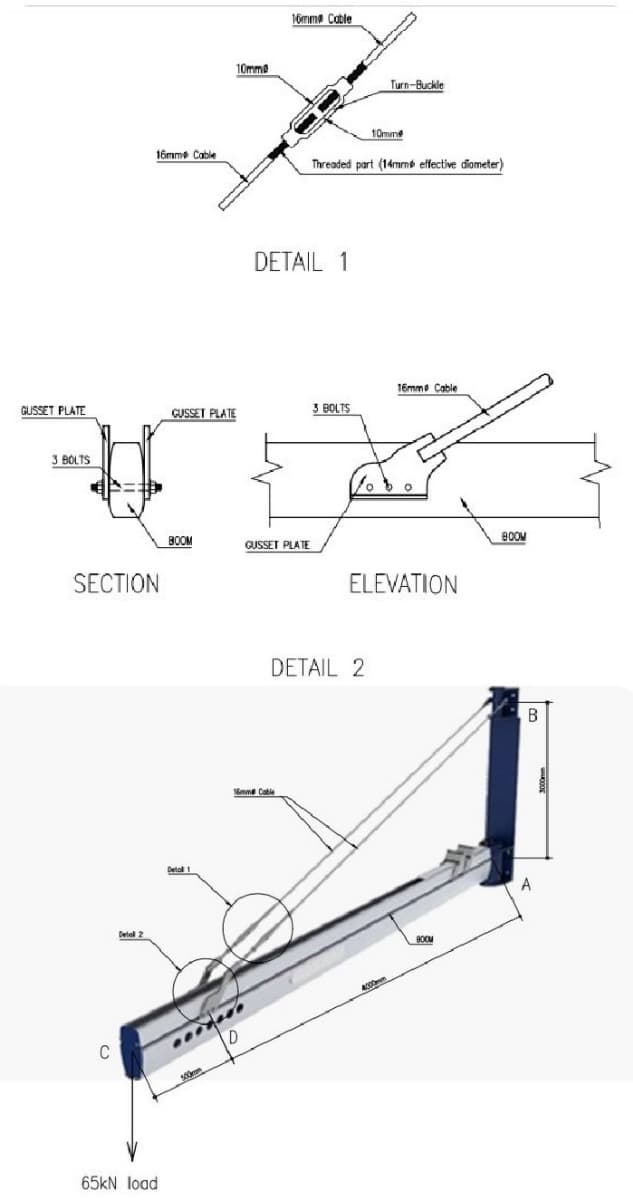 16mme Cable
10mm
Turn-Buckle
10mme
16mme Cable
Threaded part (14mme effective diometer)
DETAIL 1
16mme Cable
GUSSET PLATE
GUSSET PLATE
3 BOLTS
3 BOLTS
BOOM
BOOM
GUSSET PLATE
SECTION
ELEVATION
DETAIL 2
Delal 1
C
65kN load
