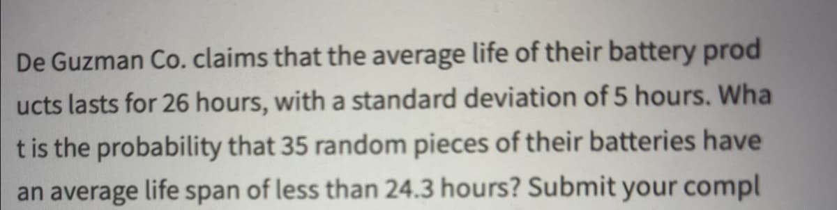 De Guzman Co. claims that the average life of their battery prod
ucts lasts for 26 hours, with a standard deviation of 5 hours. Wha
t is the probability that 35 random pieces of their batteries have
an average life span of less than 24.3 hours? Submit your compl
