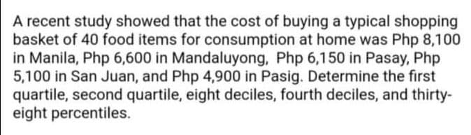 A recent study showed that the cost of buying a typical shopping
basket of 40 food items for consumption at home was Php 8,100
in Manila, Php 6,600 in Mandaluyong, Php 6,150 in Pasay, Php
5,100 in San Juan, and Php 4,900 in Pasig. Determine the first
quartile, second quartile, eight deciles, fourth deciles, and thirty-
eight percentiles.
