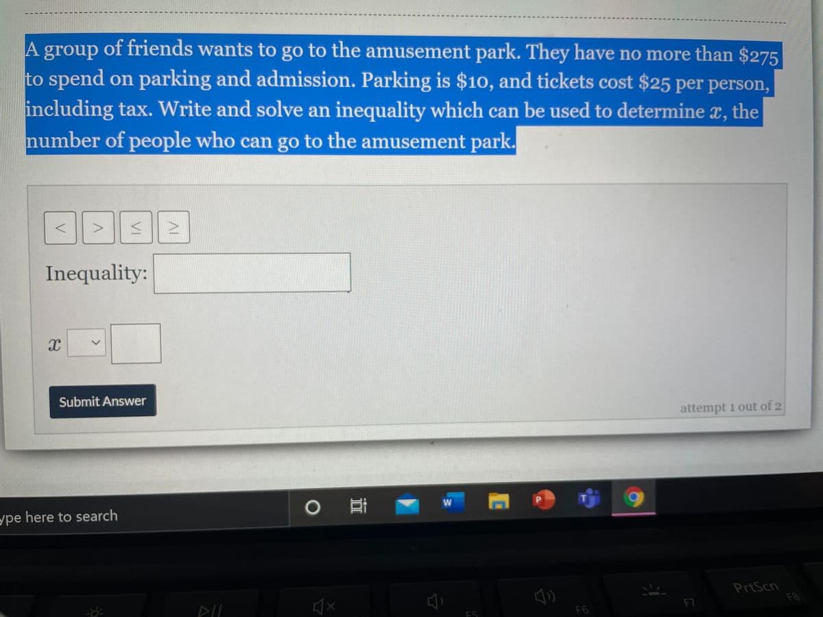A group of friends wants to go to the amusement park. They have no more than $275
to spend on parking and admission. Parking is $10, and tickets cost $25 per person,
including tax. Write and solve an inequality which can be used to determine x, the
number of people who can go to the amusement park.
Inequality:
Submit Answer
attempt 1 out of 2
P.
ype here to search
PrtScn
F8
F7
E5
F6
AI
VI
3C
