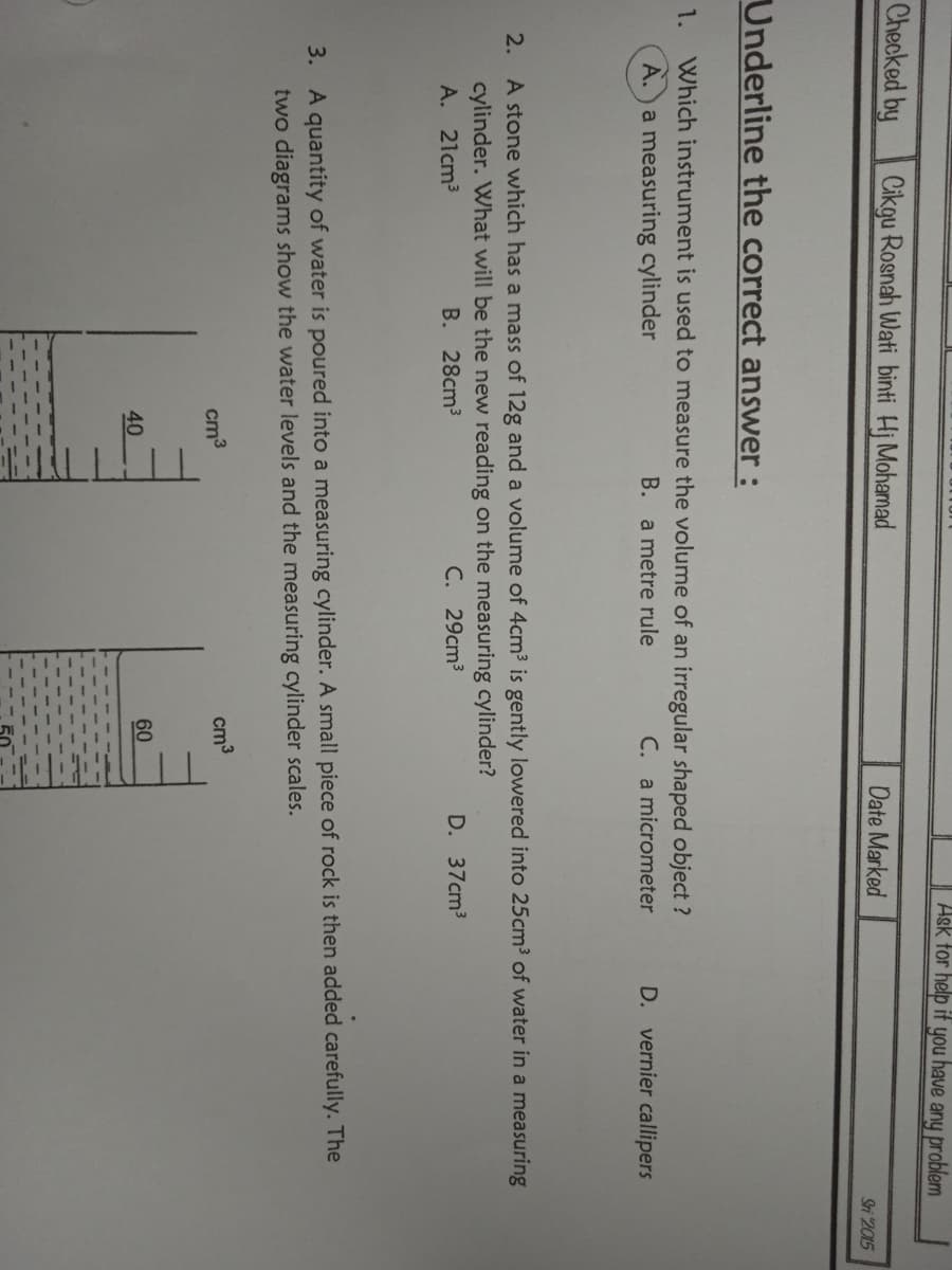 Ask tor help if you have any problem
Checked by
Cikgu Rosnah Wati binti Hj Mohamad
Date Marked
Sri 2015
Underline the correct answer :
1.
Which instrument is used to measure the volume of an irregular shaped object ?
A.) a measuring cylinder
B. a metre rule
C. a micrometer
D. vernier callipers
2. A stone which has a mass of 12g and a volume of 4cm3 is gently lowered into 25cm3 of water in a measuring
cylinder. What will be the new reading on the measuring cylinder?
A. 21cm3
B. 28cm3
C. 29cm3
D. 37cm3
3. A quantity of water is poured into a measuring cylinder. A small piece of rock is then added carefully. The
two diagrams show the water levels and the measuring cylinder scales.
cm3
cm3
60
40
