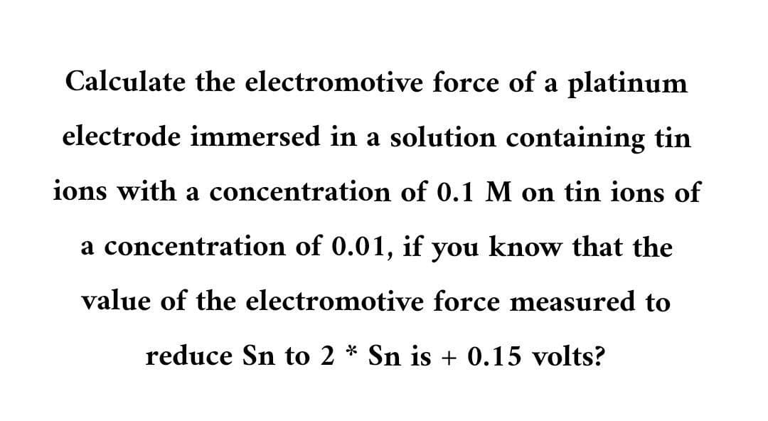 Calculate the electromotive force of a platinum
electrode immersed in a solution containing tin
ions with a concentration of 0.1 M on tin ions of
a concentration of 0.01, if you know that the
value of the electromotive force measured to
reduce Sn to 2 * Sn is + 0.15 volts?
