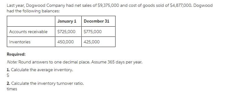 Last year, Dogwood Company had net sales of $9,375,000 and cost of goods sold of $4,877,000. Dogwood
had the following balances:
Accounts receivable
Inventories
January 1
$725,000
450,000
December 31
$775,000
425,000
Required:
Note: Round answers to one decimal place. Assume 365 days per year.
1. Calculate the average inventory.
$
2. Calculate the inventory turnover ratio.
times