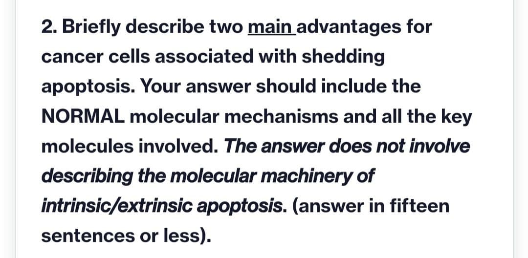 2. Briefly describe two main advantages for
cancer cells associated with shedding
apoptosis. Your answer should include the
NORMAL molecular mechanisms and all the key
molecules involved. The answer does not involve
describing the molecular machinery of
intrinsic/extrinsic apoptosis. (answer in fifteen
sentences or less).