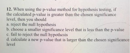 12. When using the p-value method for hypothesis testing, if
the calculated p-value is greater than the chosen significance
level, then you should
a. reject the null hypothesis
b. choose a smaller significance level that is less than the p-value
c. fail to reject the null hypothesis
d. calculate a new p-value that is larger than the chosen significance
level
