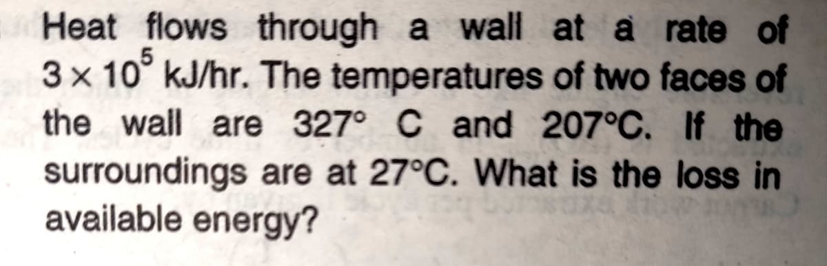 Heat flows through a wall at a rate of
3x 10° kJ/hr. The temperatures of two faces of
the wall are 327° C and 207°C. If the
surroundings are at 27°C. What is the loss in
available energy?
