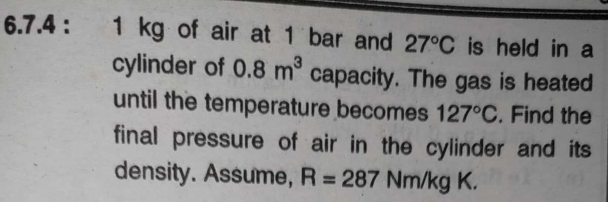 6.7.4 :
1 kg of air at 1 bar and 27°C is held in a
cylinder of 0.8 m° capacity. The gas is heated
until the temperature becomes 127°C. Find the
final pressure of air in the cylinder and its
density. Assume, R = 287 Nm/kg K.
%3D
