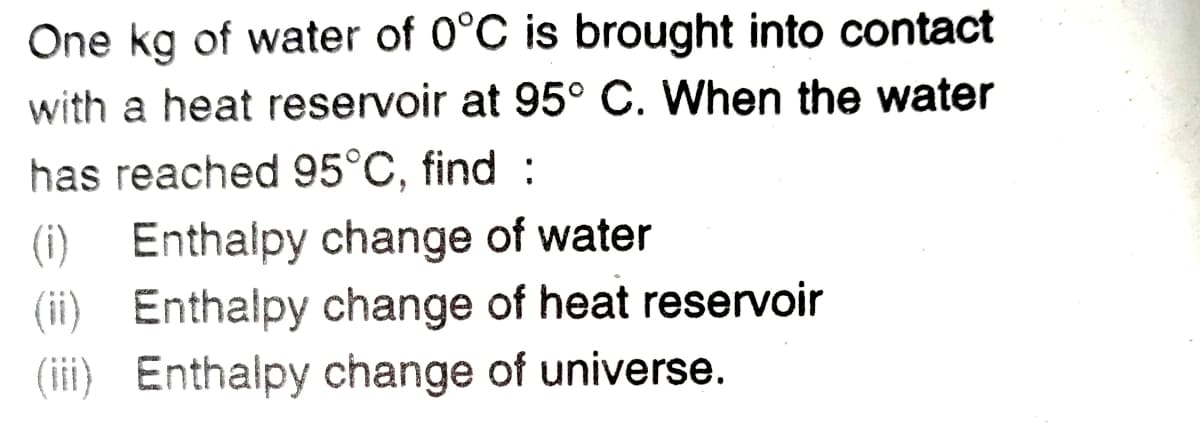 One kg of water of 0°C is brought into contact
with a heat reservoir at 95° C. When the water
has reached 95°C, find :
(i) Enthalpy change of water
(ii) Enthalpy change of heat reservoir
(iii) Enthalpy change of universe.
