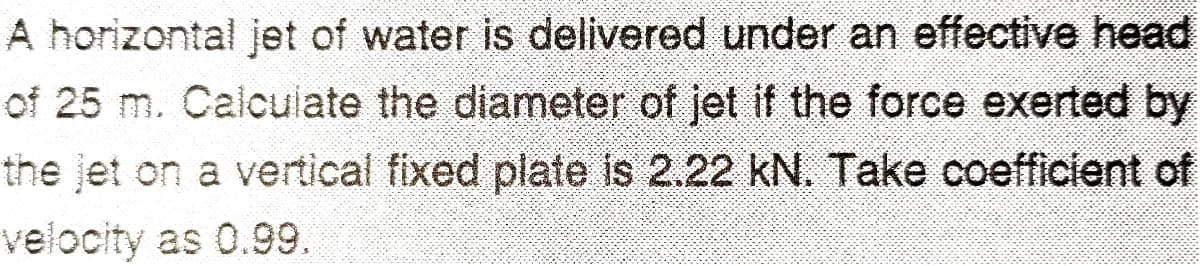 A horizontal jet of water is delivered under an effective head
of 25 m. Calculate the diameter of jet if the force exerted by
the jet on a vertical fixed plate is 2.22 kN. Take coefficient of
velocity as 0.99.
