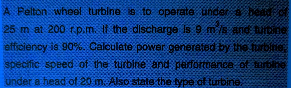 A Pelton wheel turbine is to operate under a head of
25 m at 200 r.p.m. If the discharge is 9 m /s and turbine
efficiency is 90%. Calculate power generated by the turbine,
specific speed of the turbine and performance of turbine
under a head of 20 m. Also state the type of turbine.
