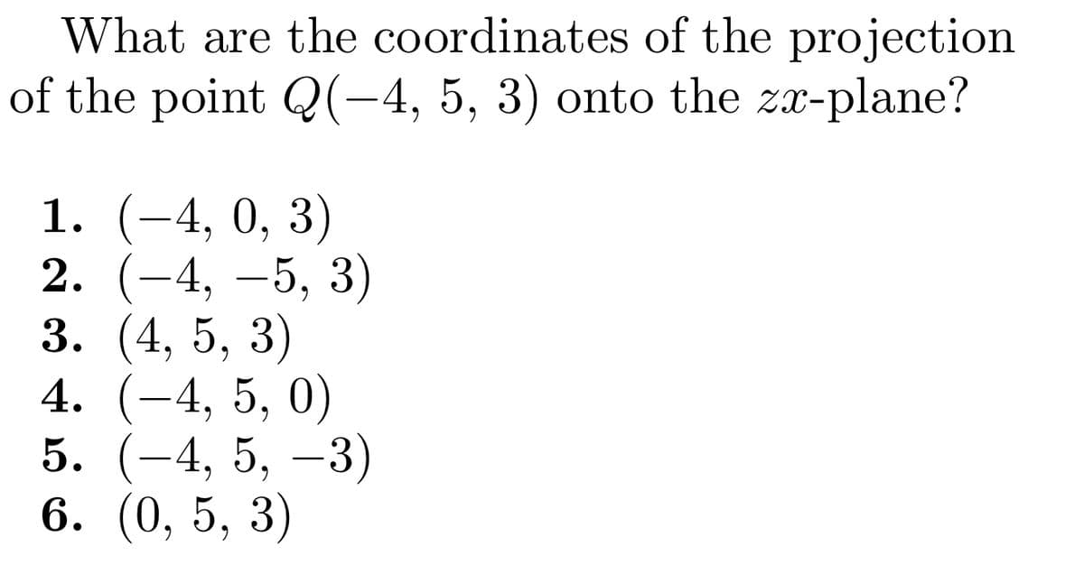 What are the coordinates of the projection
of the point Q(-4, 5, 3) onto the zx-plane?
1. (-4, 0, 3)
2. (-4, −5, 3)
3. (4, 5, 3)
4. (-4, 5, 0)
5. (−4, 5, −3)
6. (0, 5, 3)