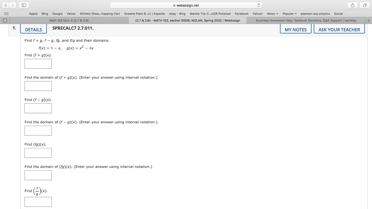 A webassign.net
山
Apple Bing Google
Yahoo
Athletic Shoe.hopping Cart
Dreams Palm B..c) | Expedia ebay - Bing
Marble Tile C.x3/8 Polished Facebook
Yahoo!
News v
Popular v
pearson acp physics Social
G
Math 152 Quiz 4 (2.7 & 2.8)
(2.7 & 2.8) - MATH 152, section 005RL-NOLAN, Spring 2022 | WebAssign
Business Homework Help, Textbook Solutions, Q&A Support | bartleby
1.
SPRECALC7 2.7.011.
DETAILS
MY NOTES
ASK YOUR TEACHER
Find f+ g, f – g, fg, and f/g and their domains.
f(x) = 5 - x, g(x) = x2 - 4x
Find (f + g)(x).
Find the domain of (f + g)(x). (Enter your answer using interval notation.)
Find (f - g)(x).
Find the domain of (f - g)(x). (Enter your answer using interval notation.)
Find (fg)(x).
Find the domain of (fg)(x). (Enter your answer using interval notation.)
Find
