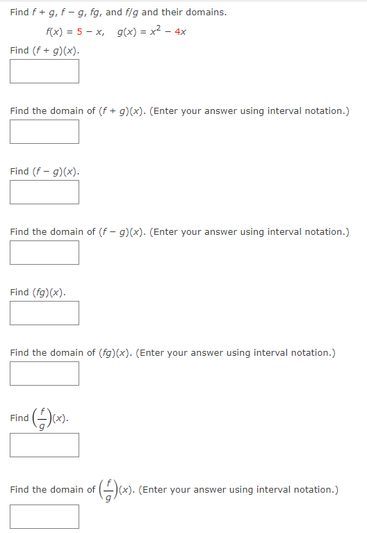 Find f+ g, f - g, fg, and f/g and their domains.
f(x) = 5 - x, g(x) = x2 - 4x
Find (f + g)(x).
Find the domain of (f + g)(x). (Enter your answer using interval notation.)
Find (f - g)(x).
Find the domain of (f – g)(x). (Enter your answer using interval notation.)
Find (fg)(x).
Find the domain of (fg)(x). (Enter your answer using interval notation.)
Find
(x).
G(x). (Enter your answer using interval notation.)
Find the domain of
