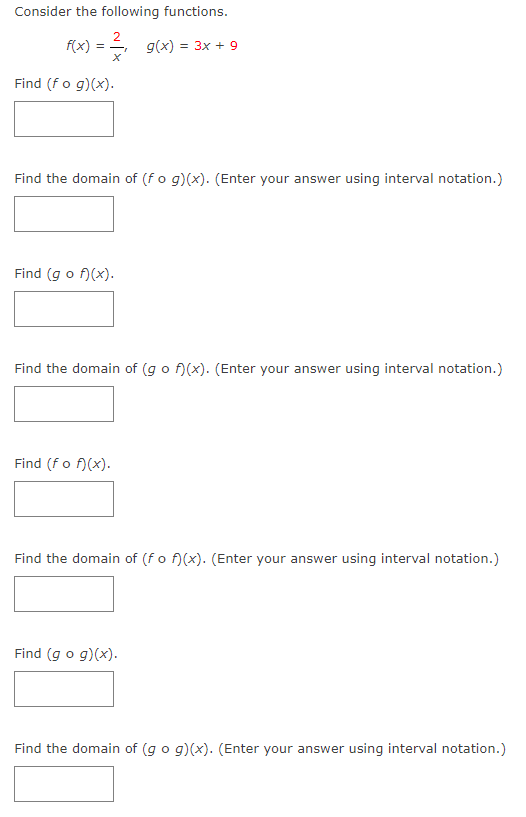 Consider the following functions.
f(x)
g(x) = 3x + 9
Find (fo g)(x).
Find the domain of (fo g)(x). (Enter your answer using interval notation.)
Find (g o f)(x).
Find the domain of (g o f)(x). (Enter your answer using interval notation.)
Find (fo f)(x).
Find the domain of (fo f)(x). (Enter your answer using interval notation.)
Find (g o g)(x).
Find the domain of (g o g)(x). (Enter your answer using interval notation.)
