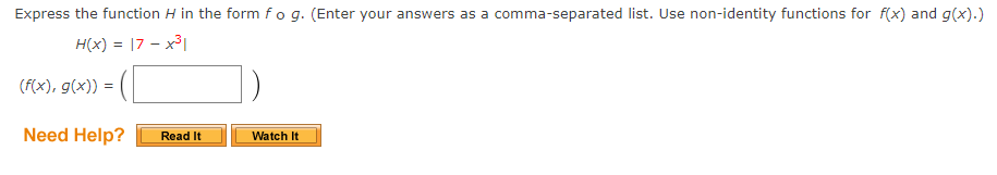 Express the function H in the form fog. (Enter your answers as a comma-separated list. Use non-identity functions for f(x) and g(x).)
H(x) = |7 – x³|
(F(x), g(x)) =
Need Help?
Read It
Watch It
