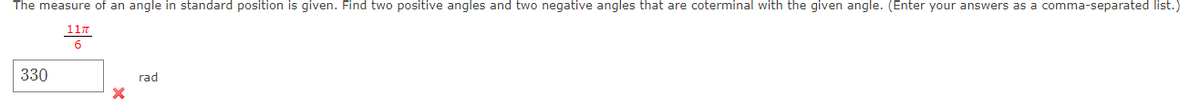The measure of an angle in standard position is given. Find two positive angles and two negative angles that are coterminal with the given angle. (Enter your answers as a comma-separated list.)
117
6
330
rad
