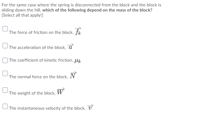 For the same case where the spring is disconnected from the block and the block is
sliding down the hill, which of the following depend on the mass of the block?
[Select all that apply!]
The force of friction on the block, fk
The acceleration of the block, a
| The coefficient of kinetic friction, lk
The normal force on the block,
The weight of the block, W
UThe instantaneous velocity of the block, U
