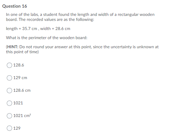 Question 16
In one of the labs, a student found the length and width of a rectangular wooden
board. The recorded values are as the following:
length = 35.7 cm , width = 28.6 cm
What is the perimeter of the wooden board:
(HINT: Do not round your answer at this point, since the uncertainty is unknown at
this point of time)
128.6
129 cm
128.6 cm
1021
1021 cm?
O 129
