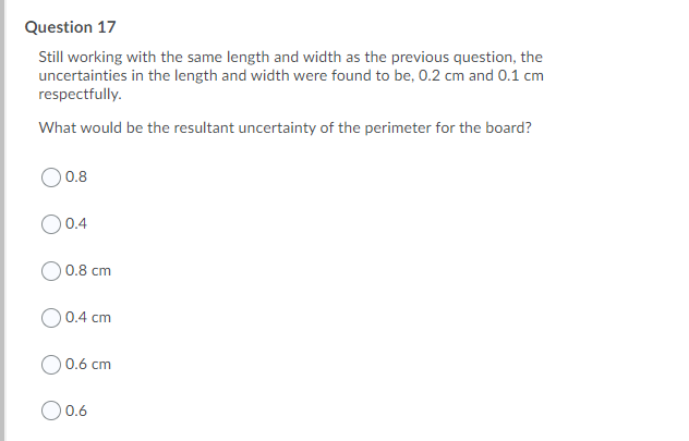 Question 17
Still working with the same length and width as the previous question, the
uncertainties in the length and width were found to be, 0.2 cm and 0.1 cm
respectfully.
What would be the resultant uncertainty of the perimeter for the board?
O0.8
O 0.4
O0.8 cm
O0.4 cm
O 0.6 cm
O0.6
