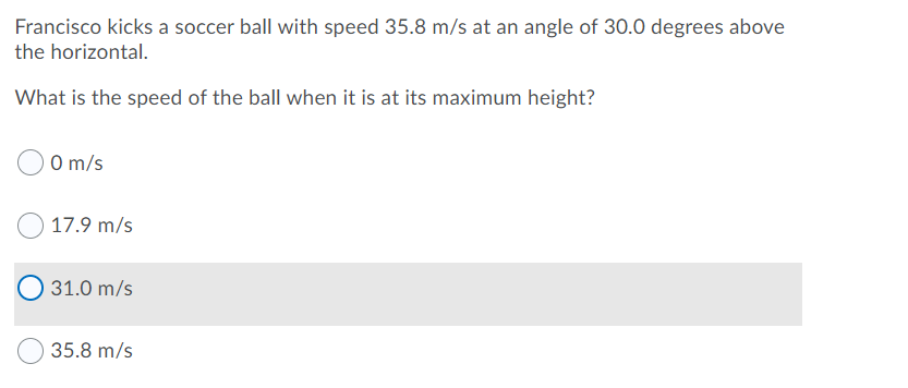 Francisco kicks a soccer ball with speed 35.8 m/s at an angle of 30.0 degrees above
the horizontal.
What is the speed of the ball when it is at its maximum height?
O m/s
17.9 m/s
31.0 m/s
35.8 m/s
