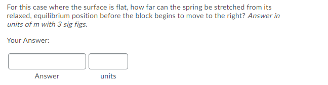 For this case where the surface is flat, how far can the spring be stretched from its
relaxed, equilibrium position before the block begins to move to the right? Answer in
units of m with 3 sig figs.
Your Answer:
Answer
units
