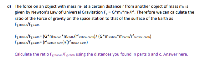d) The force on an object with mass m at a certain distance r from another object of mass m2 is
given by Newton's Law of Universal Gravitation F, = G*m,*m/r?. Therefore we can calculate the
ratio of the Force of gravity on the space station to that of the surface of the Earth as
Fastation/Fgearth.
Festation/Fgearth= (G*mstation *mearth/r'station-earth)/ (G*mstation *merth/r?surtace -earth)
Festation/Fgearth= (r'surface-earth)/(r³station-earth)
Calculate the ratio Fg.station/Fg.earth using the distances you found in parts b and c. Answer here.
