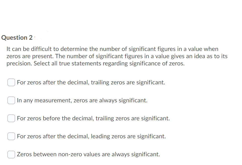 Question 2
It can be difficult to determine the number of significant figures in a value when
zeros are present. The number of significant figures in a value gives an idea as to its
precision. Select all true statements regarding significance of zeros.
For zeros after the decimal, trailing zeros are significant.
O In any measurement, zeros are always significant.
For zeros before the decimal, trailing zeros are significant.
For zeros after the decimal, leading zeros are significant.
Zeros between non-zero values are always significant.
