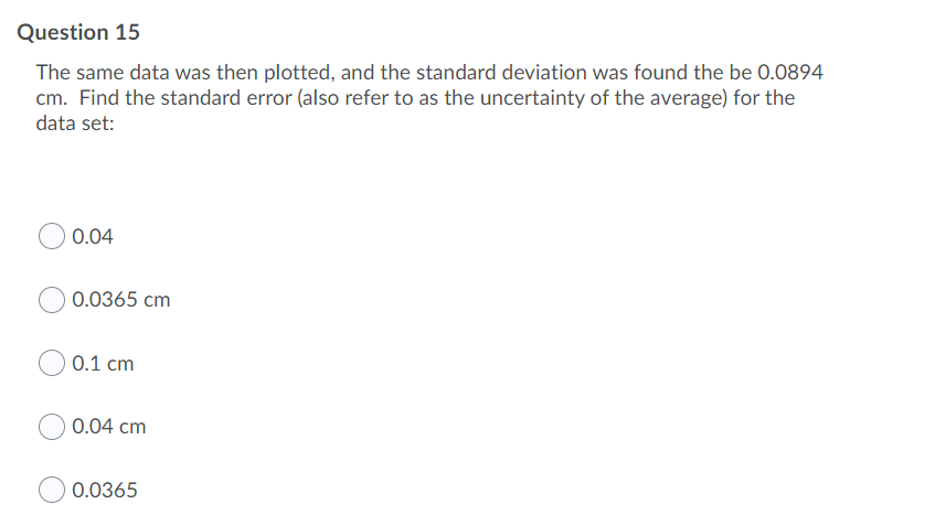 Question 15
The same data was then plotted, and the standard deviation was found the be 0.0894
cm. Find the standard error (also refer to as the uncertainty of the average) for the
data set:
0.04
0.0365 cm
0.1 cm
0.04 cm
0.0365
