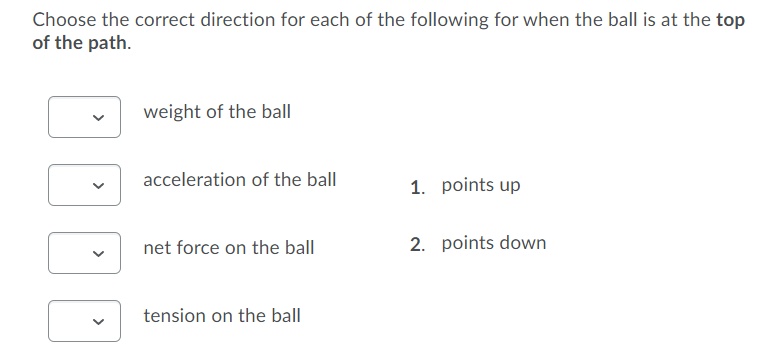 Choose the correct direction for each of the following for when the ball is at the top
of the path.
weight of the ball
acceleration of the ball
1. points up
net force on the ball
2. points down
tension on the ball
>
