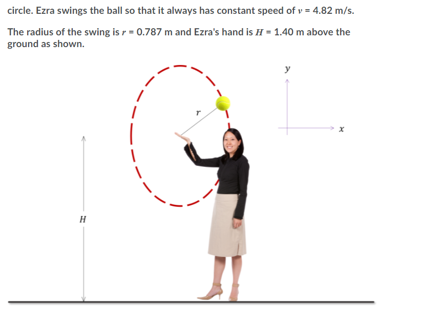 circle. Ezra swings the ball so that it always has constant speed of v = 4.82 m/s.
The radius of the swing is r = 0.787 m and Ezra's hand is H = 1.40 m above the
ground as shown.
y
H
