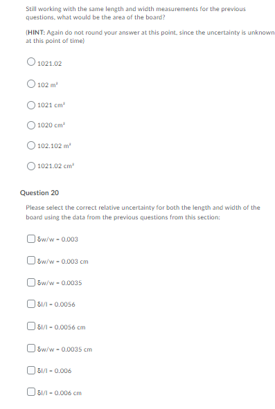 Still working with the same length and width measurements for the previous
questions, what would be the area of the board?
(HINT: Again do not round your answer at this point, since the uncertainty is unknown
at this point of time)
O 1021.02
102 m
1021 cm
1020 cm
102.102 m
1021.02 cm
Question 20
Please select the correct relative uncertainty for both the length and width of the
board using the data from the previous questions from this section:
O ów/w - 0.003
O sw/w - 0.003 cm
O ow/w - 0.0035
O 81/1 - 0.0056
O 61/1 - 0.0056 cm
O 6w/w - 0.0035 cm
O 81/1 - 0.006
O 61/1 - 0.006 cm

