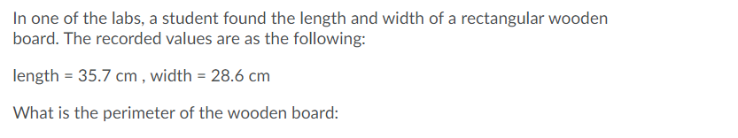 In one of the labs, a student found the length and width of a rectangular wooden
board. The recorded values are as the following:
length = 35.7 cm , width = 28.6 cm
What is the perimeter of the wooden board:
