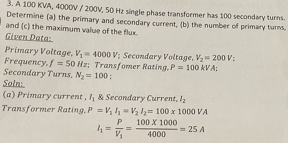 3. A 100 KVA, 4000V / 200V, 50 Hz single phase transformer has 100 secondary turns.
Determine (a) the primary and secondary current, (b) the number of primary turns,
and (c) the maximum value of the flux.
Given Data:
Primary Voltage, V= 4000 V; Secondary Voltage, V2= 200 V;
Frequency, f
Secondary Turns, N2= 100 ;
Soln:
50 Hz; Transfomer Rating, P = 100 kVA;
(a) Primary current , l1 & Secondary Current, l2
Transformer Rating, P =V, h = V2 I2= 100 x 1000 VA
100 X 1000
= 25 A
V1
4000
