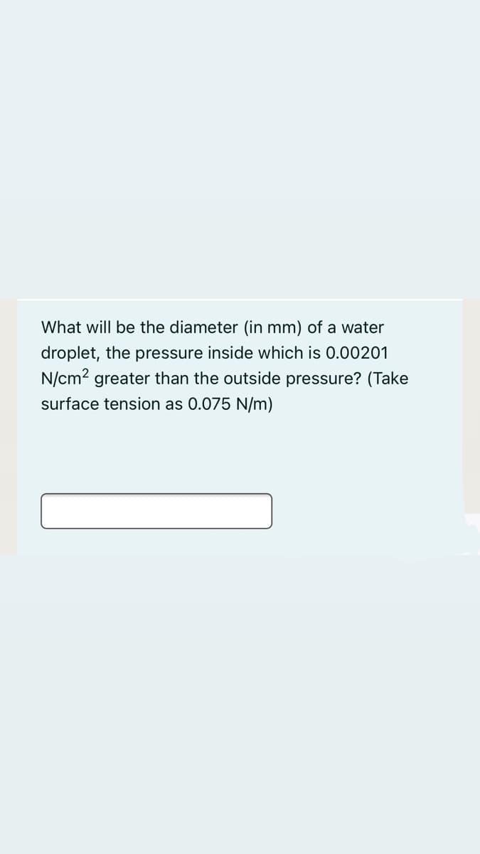 What will be the diameter (in mm) of a water
droplet, the pressure inside which is 0.00201
N/cm2 greater than the outside pressure? (Take
surface tension as 0.075 N/m)
