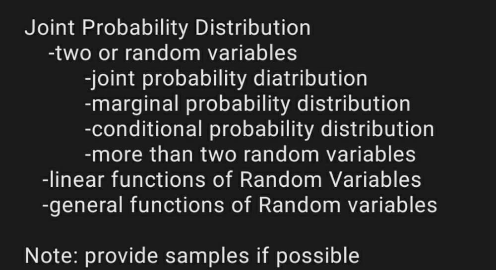 Joint Probability Distribution
-two or random variables
-joint probability diatribution
-marginal probability distribution
-conditional probability distribution
-more than two random variables
-linear functions of Random Variables
-general functions of Random variables
Note: provide samples if possible
