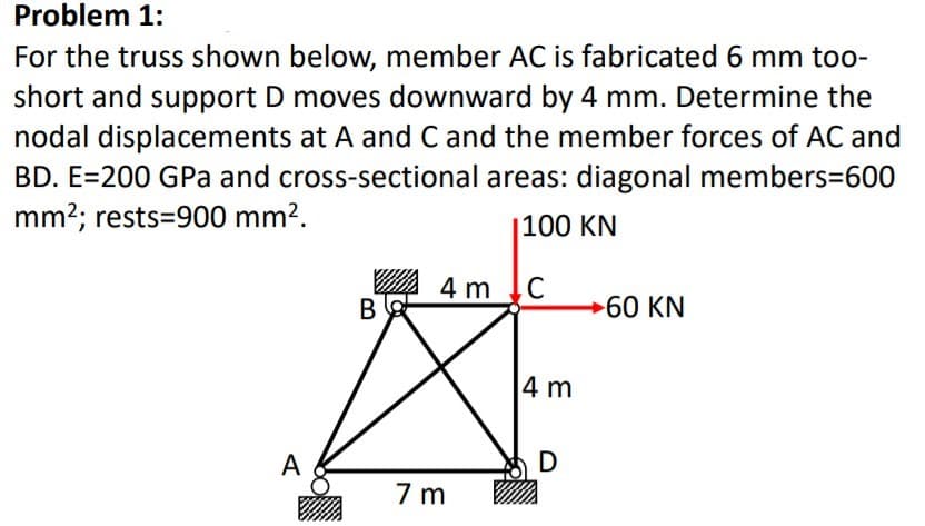 Problem 1:
For the truss shown below, member AC is fabricated 6 mm too-
short and support D moves downward by 4 mm. Determine the
nodal displacements at A and C and the member forces of AC and
BD. E=200 GPa and cross-sectional areas: diagonal members=600
mm2; rests=900 mm?.
|100 KN
4 m C
60 KN
4 m
A
D
7 m
