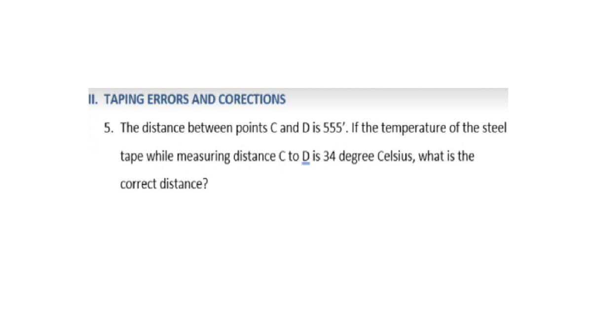 II. TAPING ERRORS AND CORECTIONS
5. The distance between points C and D is 555'. If the temperature of the steel
tape while measuring distance C to D is 34 degree Celsius, what is the
correct distance?
