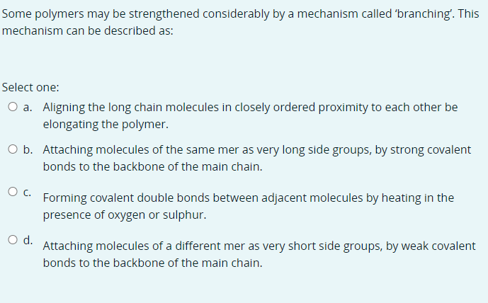 Some polymers may be strengthened considerably by a mechanism called 'branching'. This
mechanism can be described as:
Select one:
O a. Aligning the long chain molecules in closely ordered proximity to each other be
elongating the polymer.
O b. Attaching molecules of the same mer as very long side groups, by strong covalent
bonds to the backbone of the main chain.
Oc.
Forming covalent double bonds between adjacent molecules by heating in the
presence of oxygen or sulphur.
Od.
Attaching molecules of a different mer as very short side groups, by weak covalent
bonds to the backbone of the main chain.
