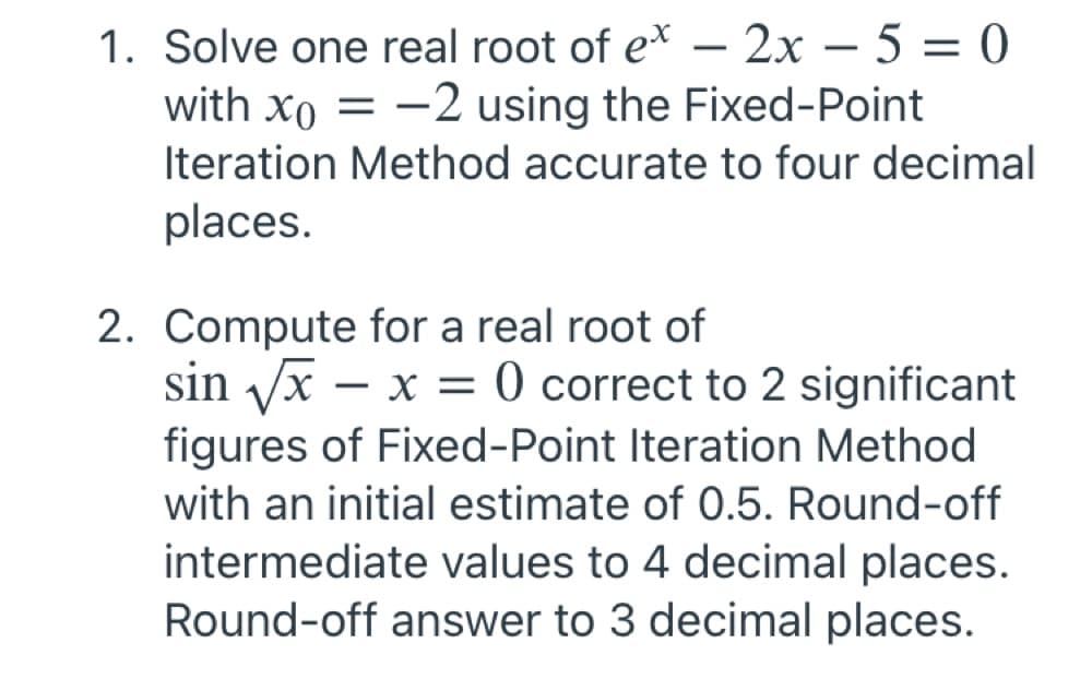 1. Solve one real root of e* – 2x – 5 = 0
with xo = -2 using the Fixed-Point
-
|
Iteration Method accurate to four decimal
places.
2. Compute for a real root of
sin /x – x = 0 correct to 2 significant
figures of Fixed-Point Iteration Method
with an initial estimate of 0.5. Round-off
intermediate values to 4 decimal places.
Round-off answer to 3 decimal places.
