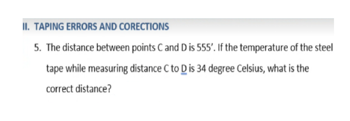 II. TAPING ERRORS AND CORECTIONS
5. The distance between points Cand D is 555'. If the temperature of the steel
tape while measuring distance C to D is 34 degree Celsius, what is the
correct distance?
