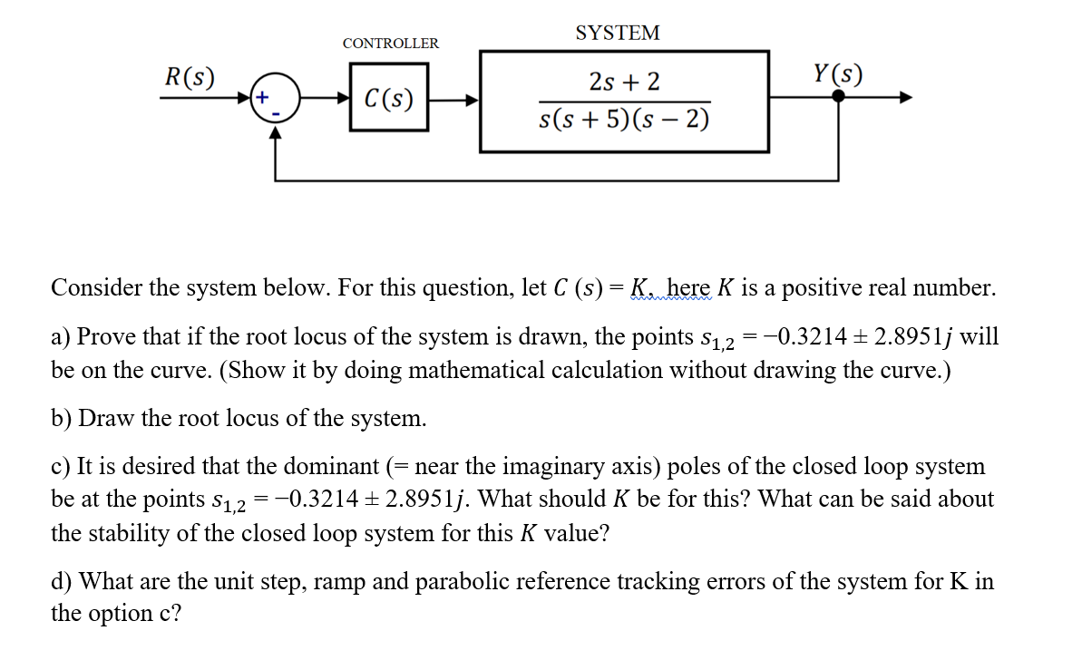 SYSTEM
CONTROLLER
R(s)
2s + 2
Y (s)
C(s)
s(s + 5)(s – 2)
Consider the system below. For this question, let C (s) = K. here K is a positive real number.
a) Prove that if the root locus of the system is drawn, the points s1,2
-0.3214 + 2.8951j will
be on the curve. (Show it by doing mathematical calculation without drawing the curve.)
Draw the root locus of the system.
c) It is desired that the dominant (= near the imaginary axis) poles of the closed loop system
be at the points s12 =-0.3214 ± 2.8951j. What should K be for this? What can be said about
the stability of the closed loop system for this K value?
d) What are the unit step, ramp and parabolic reference tracking errors of the system for K in
the option c?
