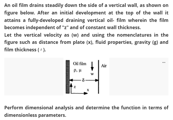 An oil film drains steadily down the side of a vertical wall, as shown on
figure below. After an initial development at the top of the wall it
attains a fully-developed draining vertical oil- film wherein the film
becomes independent of "z" and of constant wall thickness.
Let the vertical velocity as (w) and using the nomenclatures in the
figure such as distance from plate (x), fluid properties, gravity (g) and
film thickness ( 6 ).
Oil film
Air
P, H
Perform dimensional analysis and determine the function in terms of
dimensionless parameters.
